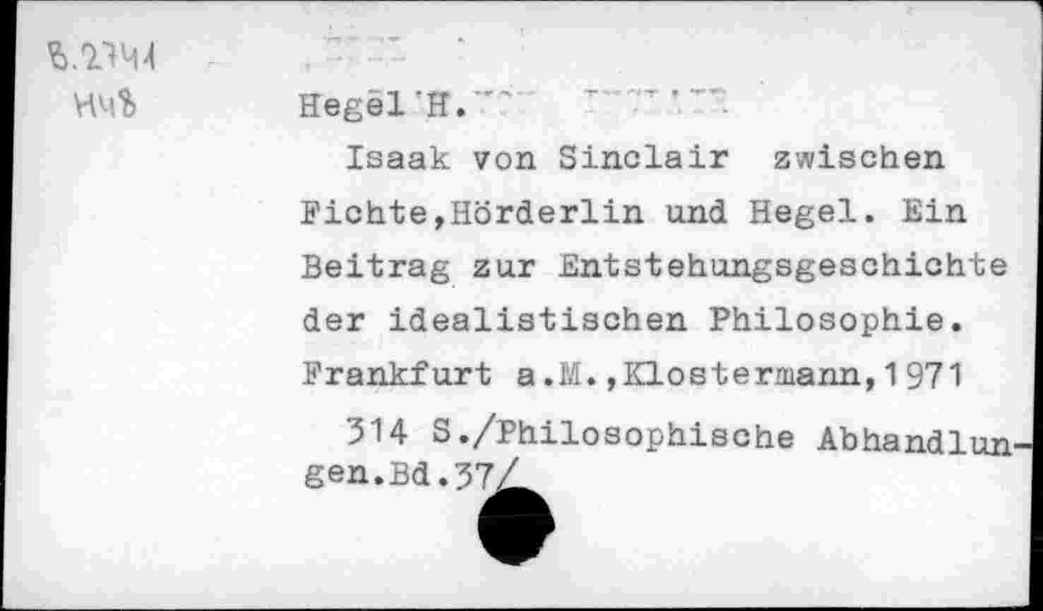 ﻿
Hegel ‘H.
Isaak von Sinclair zwischen Fichte,Hörderlin und Hegel. Ein Beitrag zur Entstehungsgeschichte der idealistischen Philosophie. Frankfurt a.M.,Klostermann,1971
514 S./Philosophische Abhandluu gen.Bd.57Z